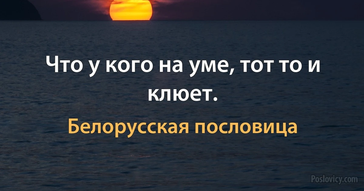 Что у кого на уме, тот то и клюет. (Белорусская пословица)