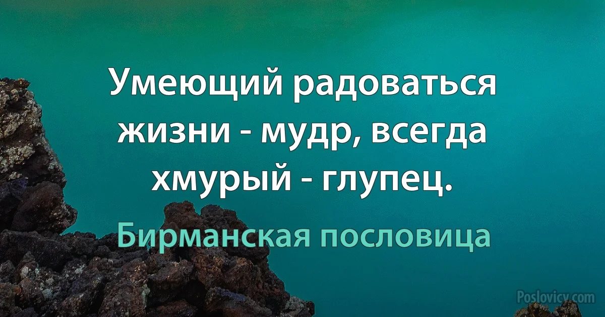 Умеющий радоваться жизни - мудр, всегда хмурый - глупец. (Бирманская пословица)