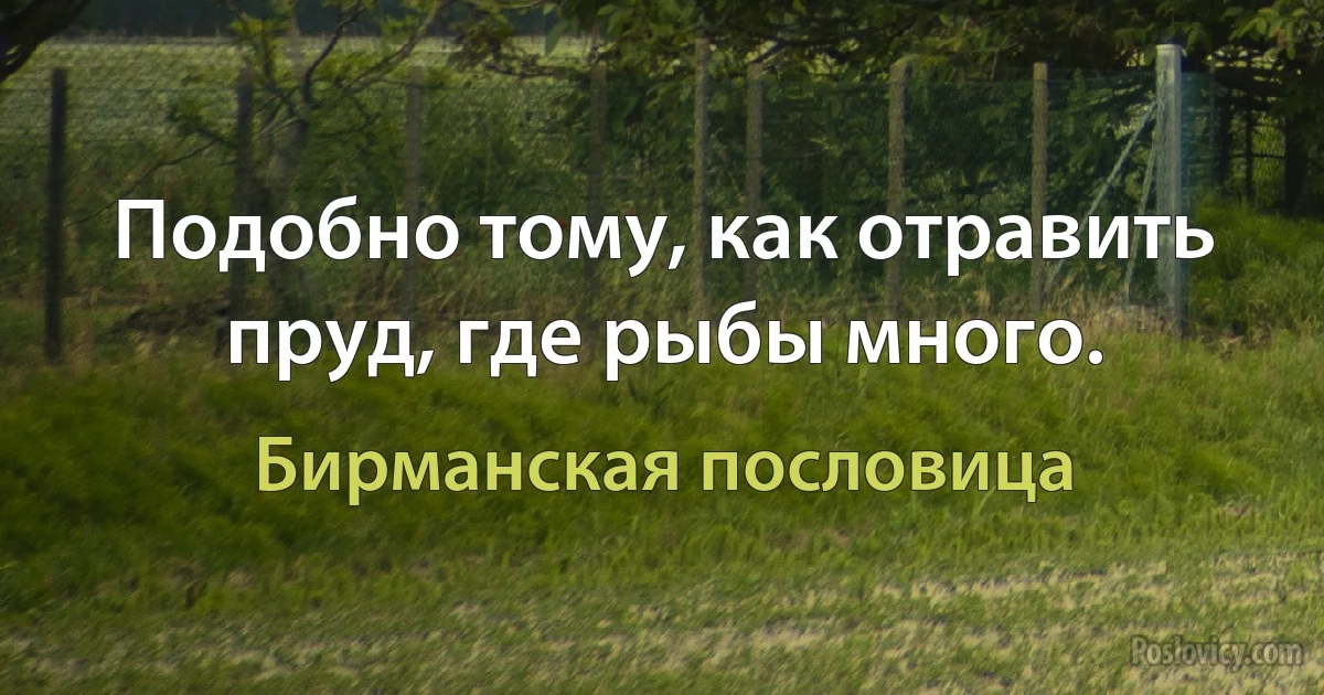 Подобно тому, как отравить пруд, где рыбы много. (Бирманская пословица)