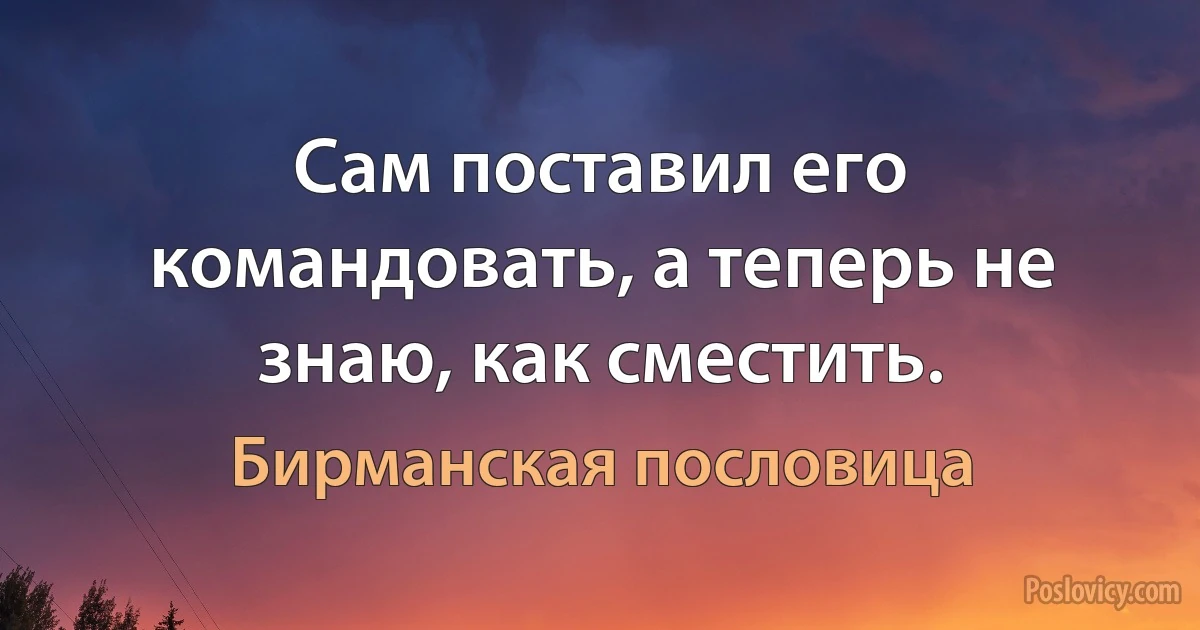 Сам поставил его командовать, а теперь не знаю, как сместить. (Бирманская пословица)