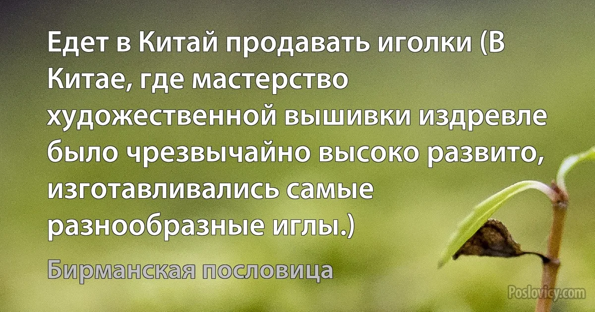 Едет в Китай продавать иголки (В Китае, где мастерство художественной вышивки издревле было чрезвычайно высоко развито, изготавливались самые разнообразные иглы.) (Бирманская пословица)