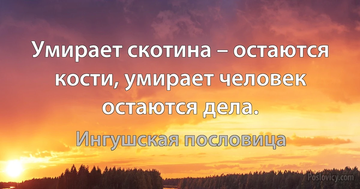 Умирает скотина – остаются кости, умирает человек остаются дела. (Ингушская пословица)