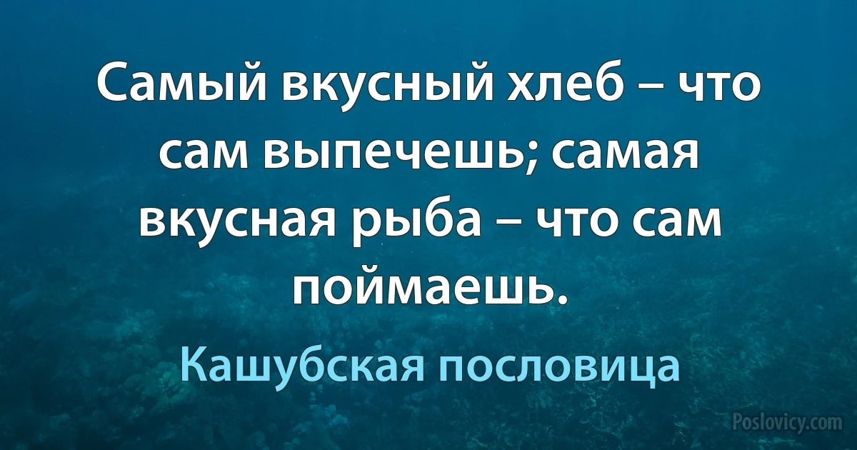 Самый вкусный хлеб – что сам выпечешь; самая вкусная рыба – что сам поймаешь. (Кашубская пословица)