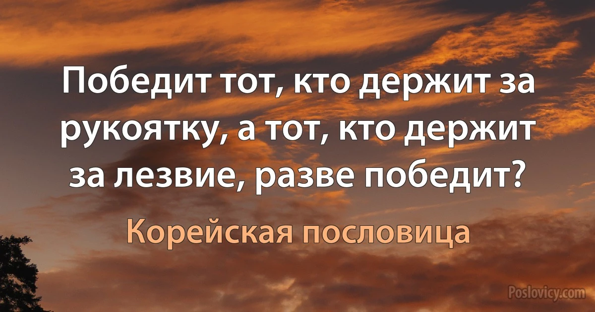 Победит тот, кто держит за рукоятку, а тот, кто держит за лезвие, разве победит? (Корейская пословица)