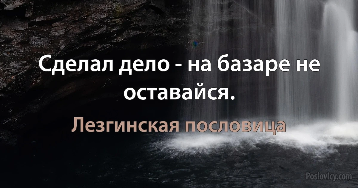 Сделал дело - на базаре не оставайся. (Лезгинская пословица)