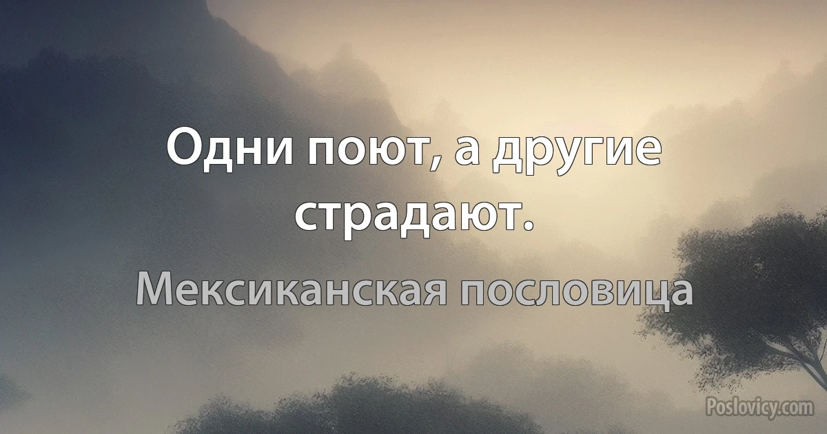 Одни поют, а другие страдают. (Мексиканская пословица)