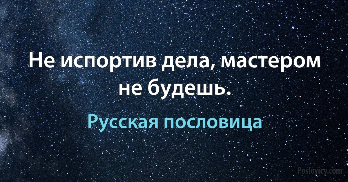 Не испортив дела, мастером не будешь. (Русская пословица)