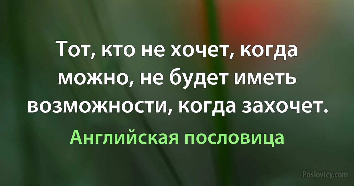 Тот, кто не хочет, когда можно, не будет иметь возможности, когда захочет. (Английская пословица)