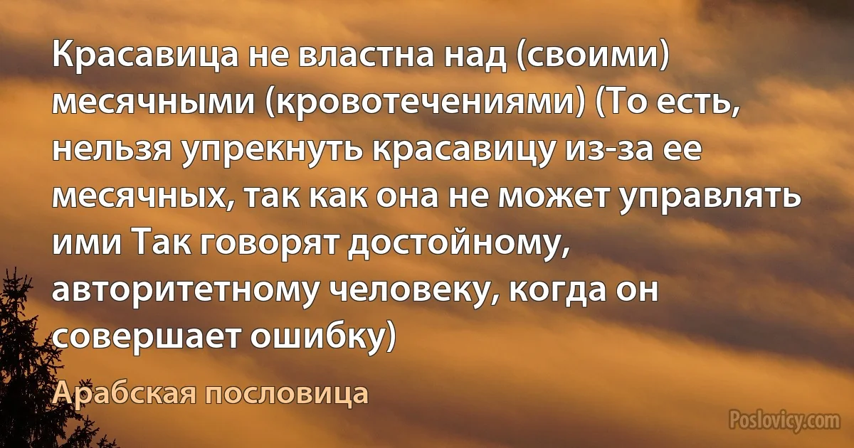 Красавица не властна над (своими) месячными (кровотечениями) (То есть, нельзя упрекнуть красавицу из-за ее месячных, так как она не может управлять ими Так говорят достойному, авторитетному человеку, когда он совершает ошибку) (Арабская пословица)