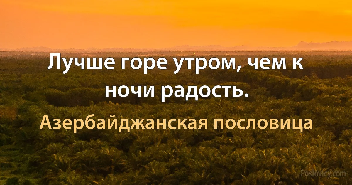 Лучше горе утром, чем к ночи радость. (Азербайджанская пословица)