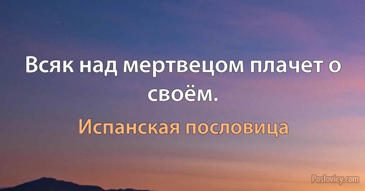 Всяк над мертвецом плачет о своём. (Испанская пословица)