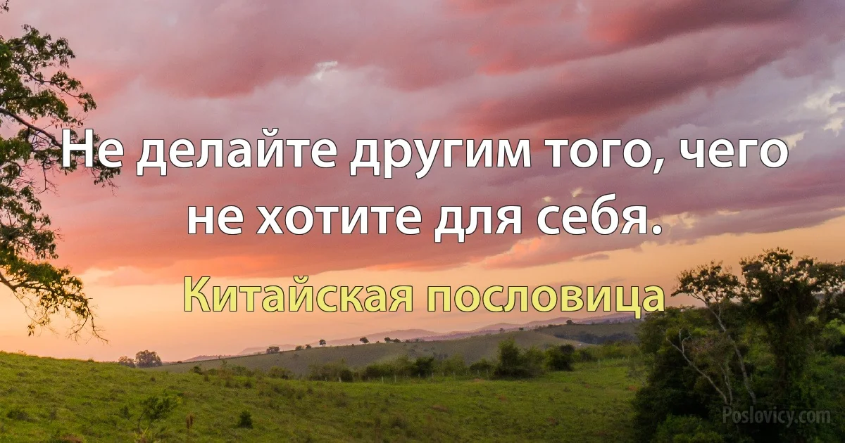 Не делайте другим того, чего не хотите для себя. (Китайская пословица)