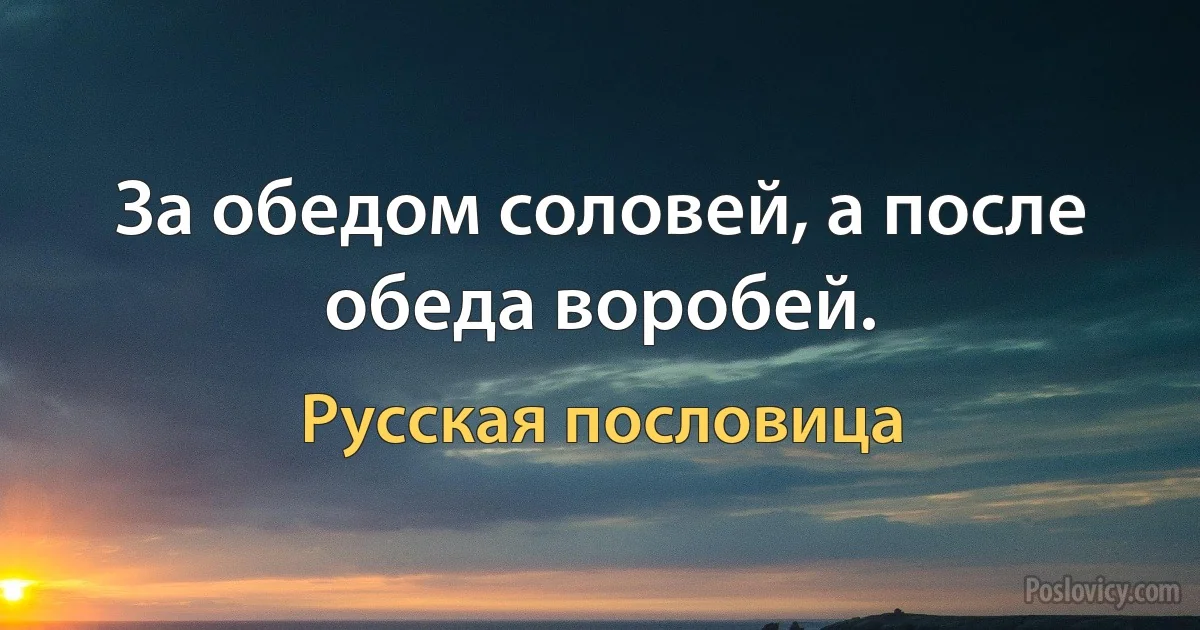 За обедом соловей, а после обеда воробей. (Русская пословица)