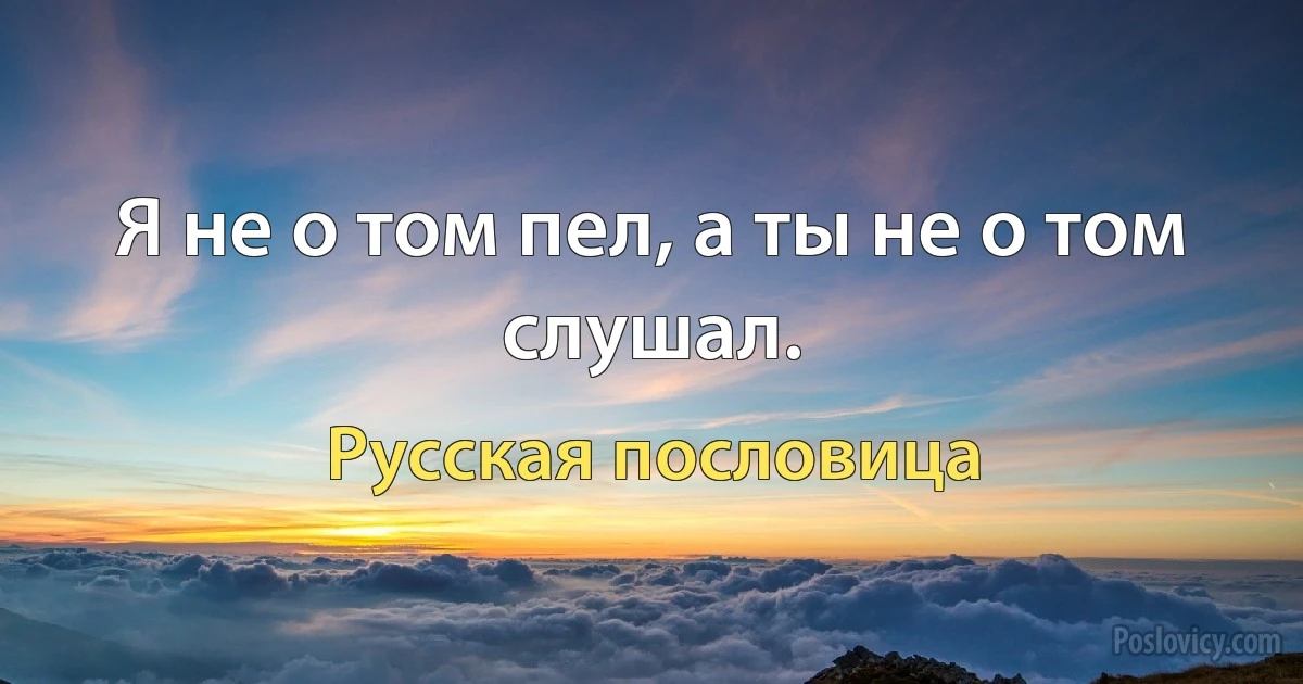 Я не о том пел, а ты не о том слушал. (Русская пословица)