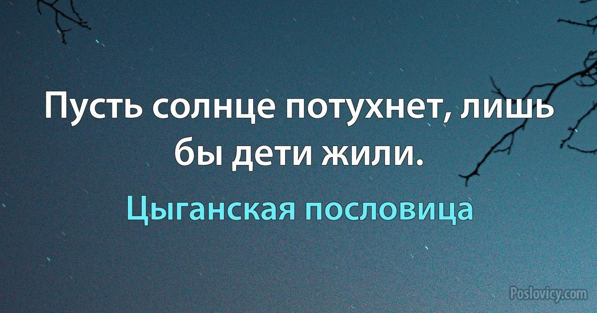 Пусть солнце потухнет, лишь бы дети жили. (Цыганская пословица)