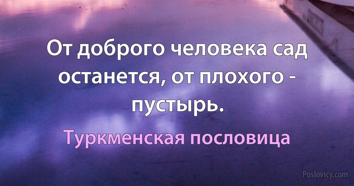 От доброго человека сад останется, от плохого - пустырь. (Туркменская пословица)