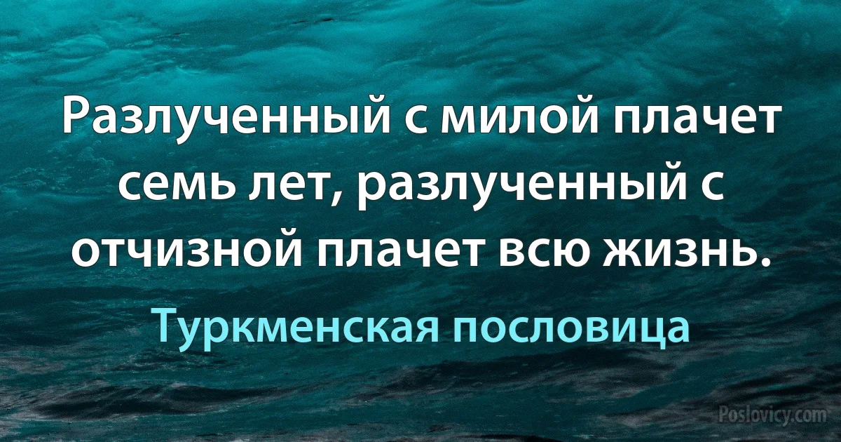 Разлученный с милой плачет семь лет, разлученный с отчизной плачет всю жизнь. (Туркменская пословица)