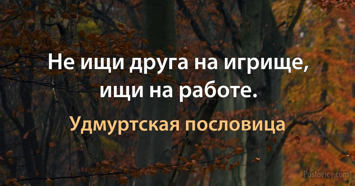 Не ищи друга на игрище, ищи на работе. (Удмуртская пословица)