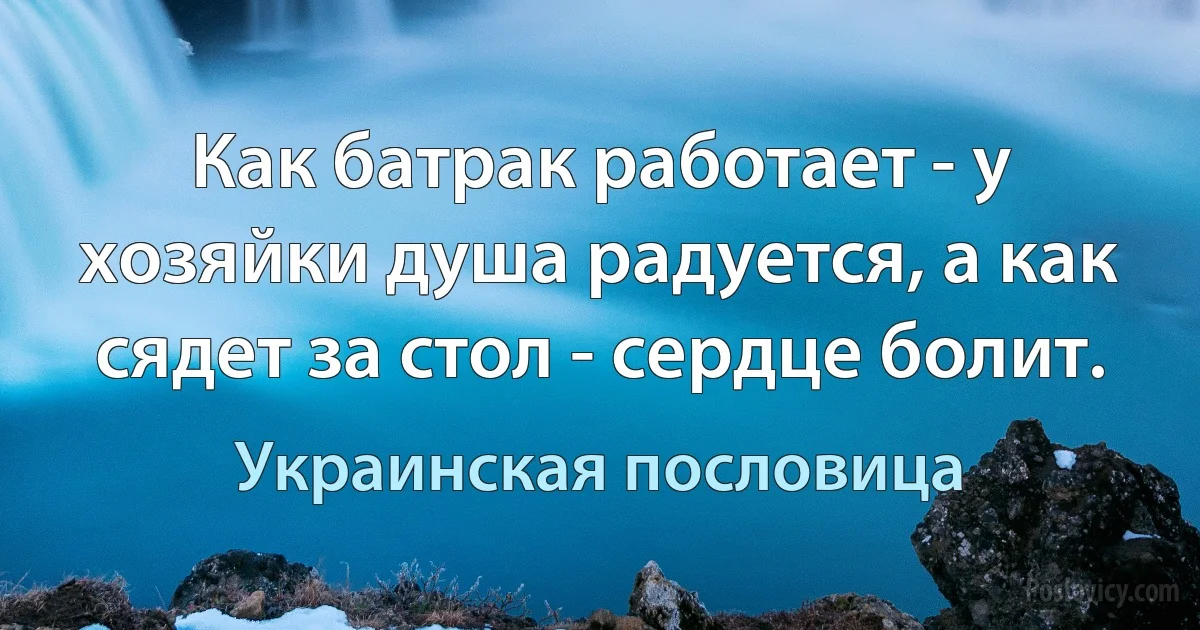 Как батрак работает - у хозяйки душа радуется, а как сядет за стол - сердце болит. (Украинская пословица)