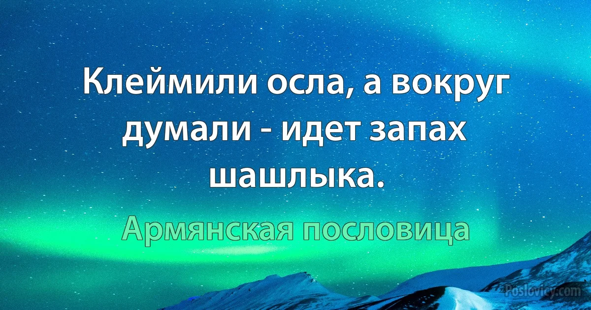 Клеймили осла, а вокруг думали - идет запах шашлыка. (Армянская пословица)