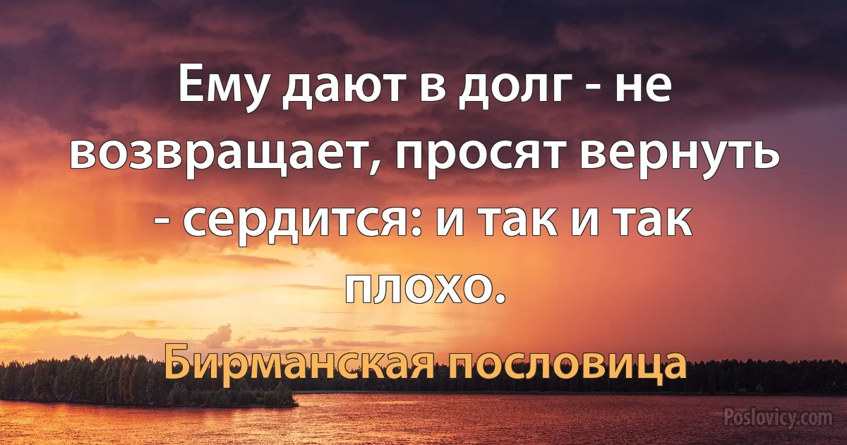 Ему дают в долг - не возвращает, просят вернуть - сердится: и так и так плохо. (Бирманская пословица)