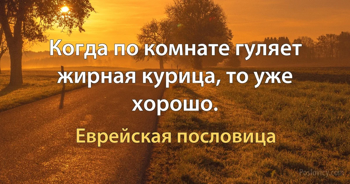 Когда по комнате гуляет жирная курица, то уже хорошо. (Еврейская пословица)