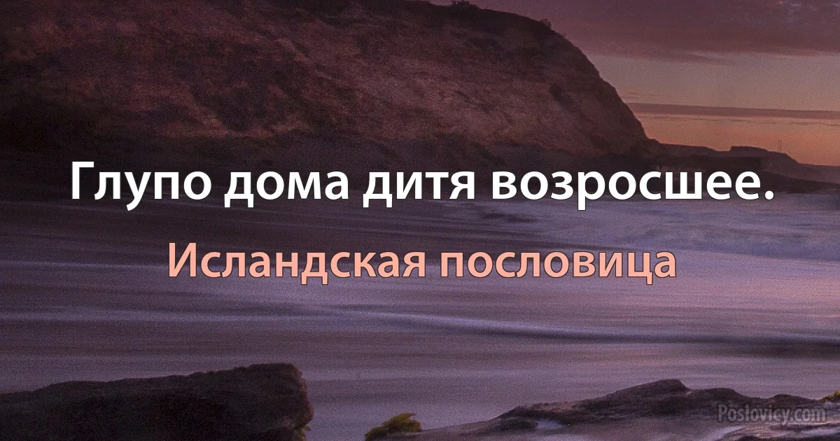 Глупо дома дитя возросшее. (Исландская пословица)