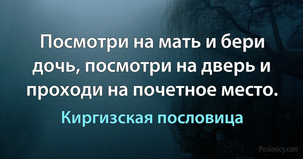 Посмотри на мать и бери дочь, посмотри на дверь и проходи на почетное место. (Киргизская пословица)