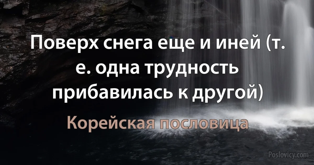 Поверх снега еще и иней (т. е. одна трудность прибавилась к другой) (Корейская пословица)