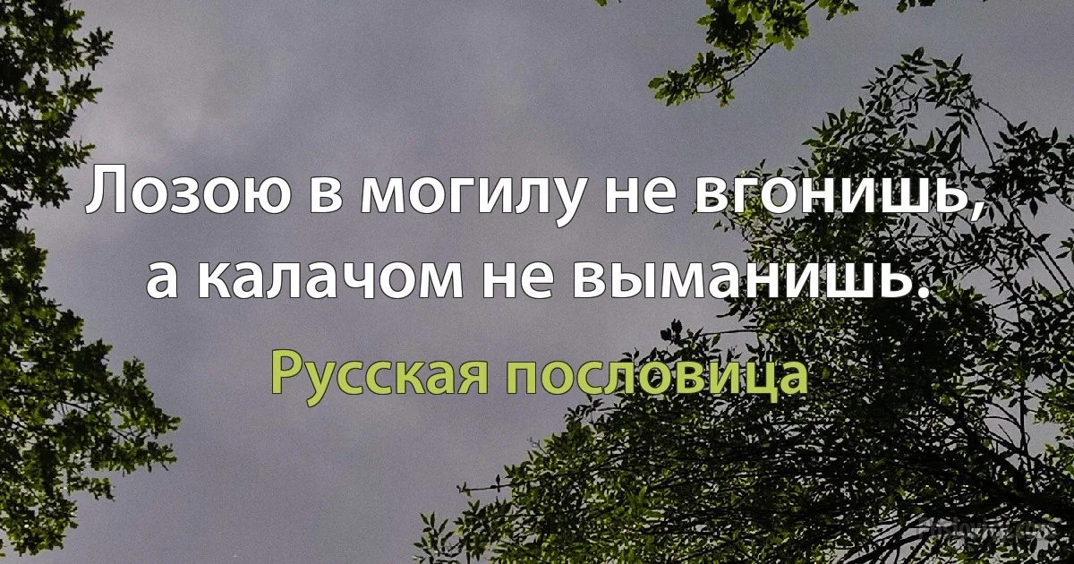 Лозою в могилу не вгонишь, а калачом не выманишь. (Русская пословица)