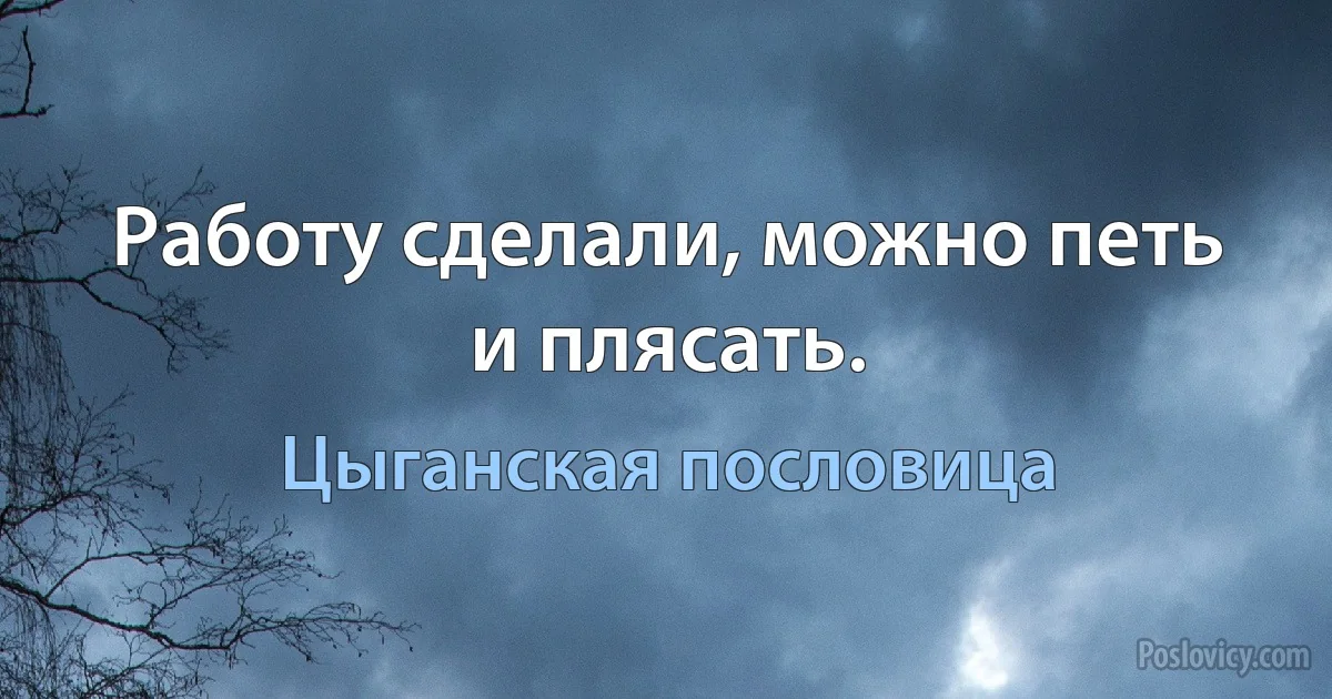 Работу сделали, можно петь и плясать. (Цыганская пословица)