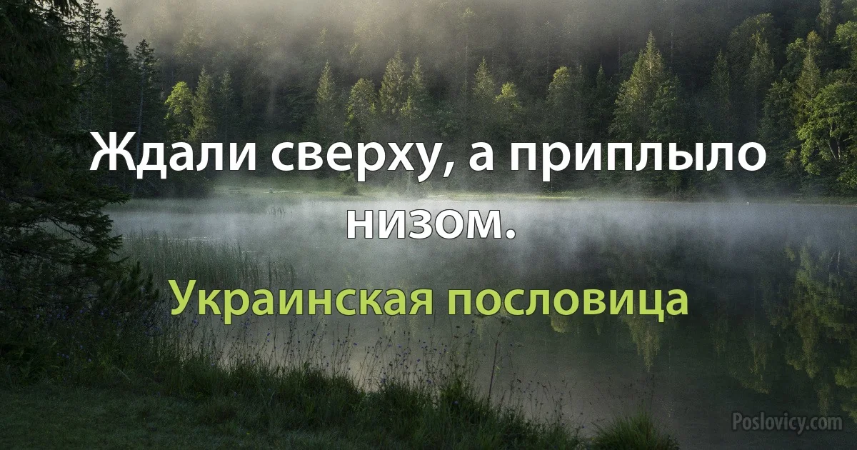 Ждали сверху, а приплыло низом. (Украинская пословица)