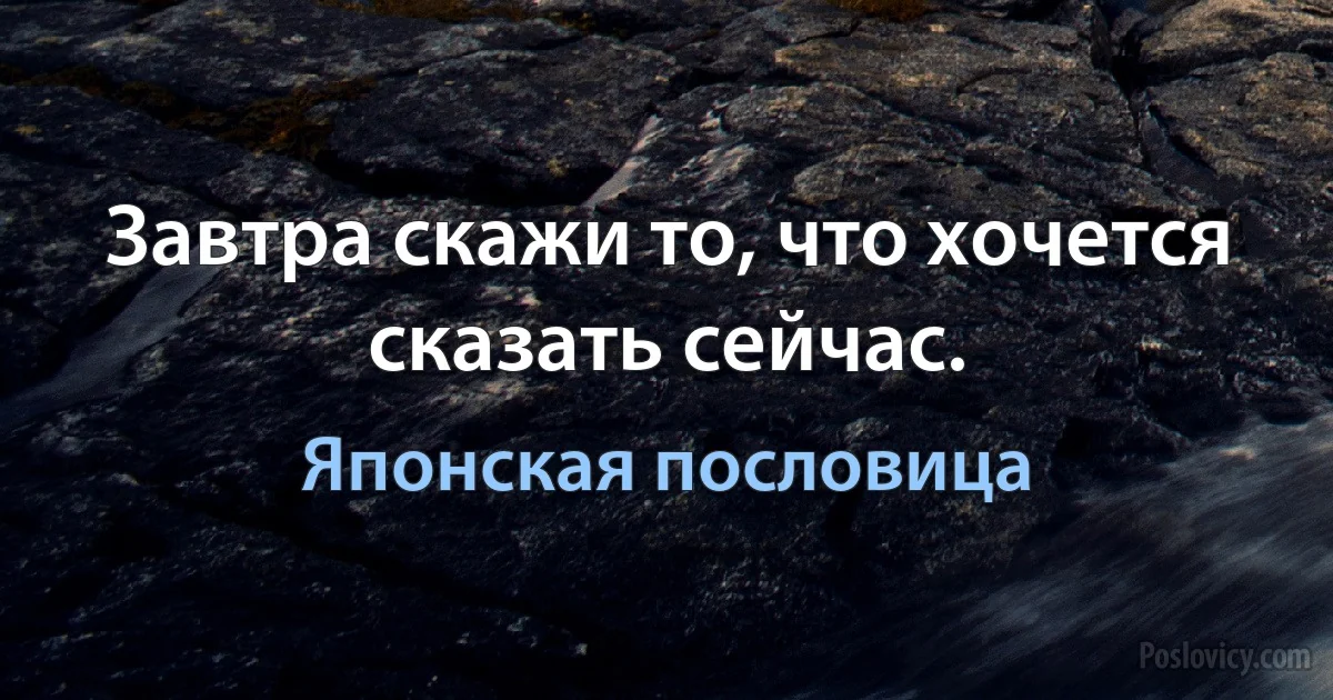 Завтра скажи то, что хочется сказать сейчас. (Японская пословица)