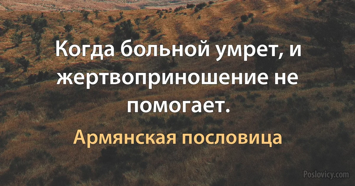 Когда больной умрет, и жертвоприношение не помогает. (Армянская пословица)