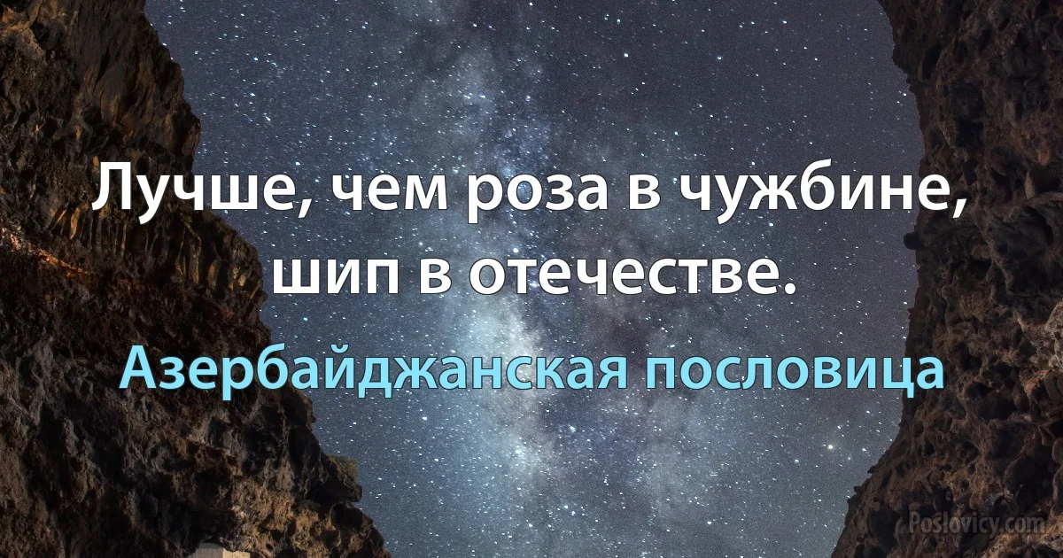 Лучше, чем роза в чужбине, шип в отечестве. (Азербайджанская пословица)