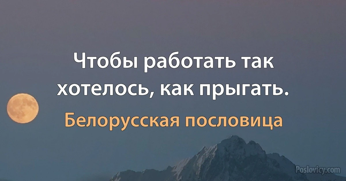 Чтобы работать так хотелось, как прыгать. (Белорусская пословица)