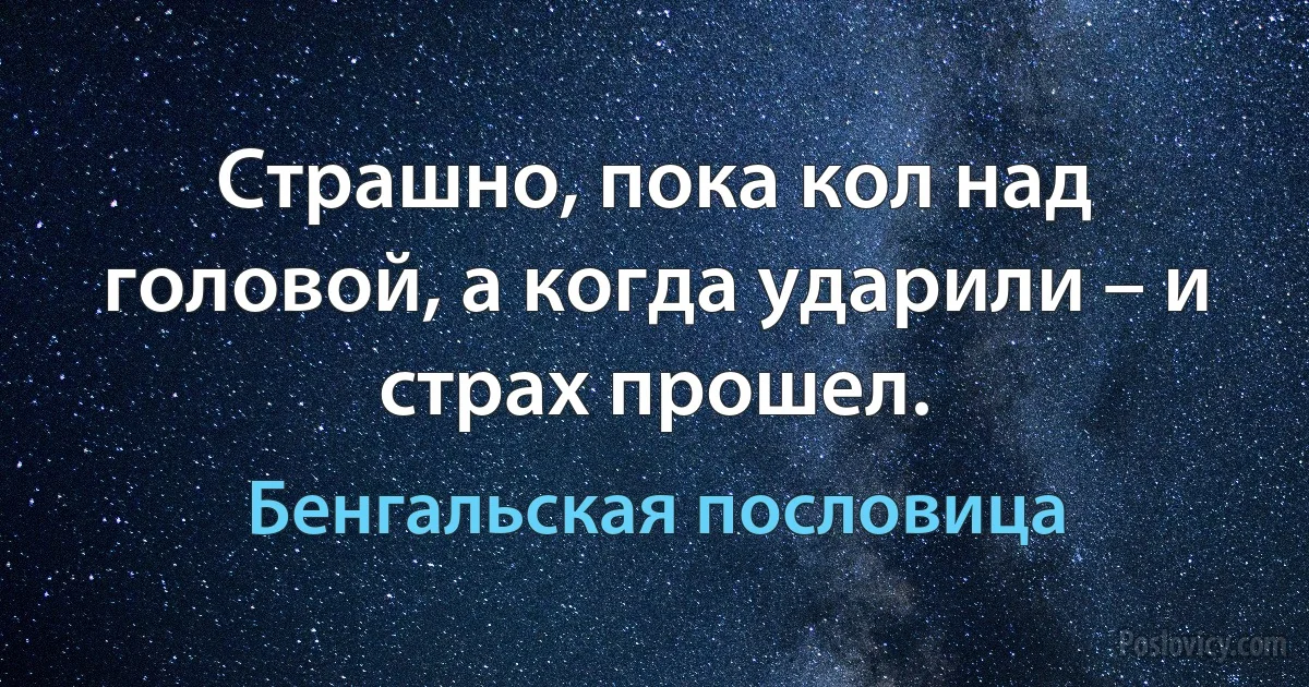 Страшно, пока кол над головой, а когда ударили – и страх прошел. (Бенгальская пословица)