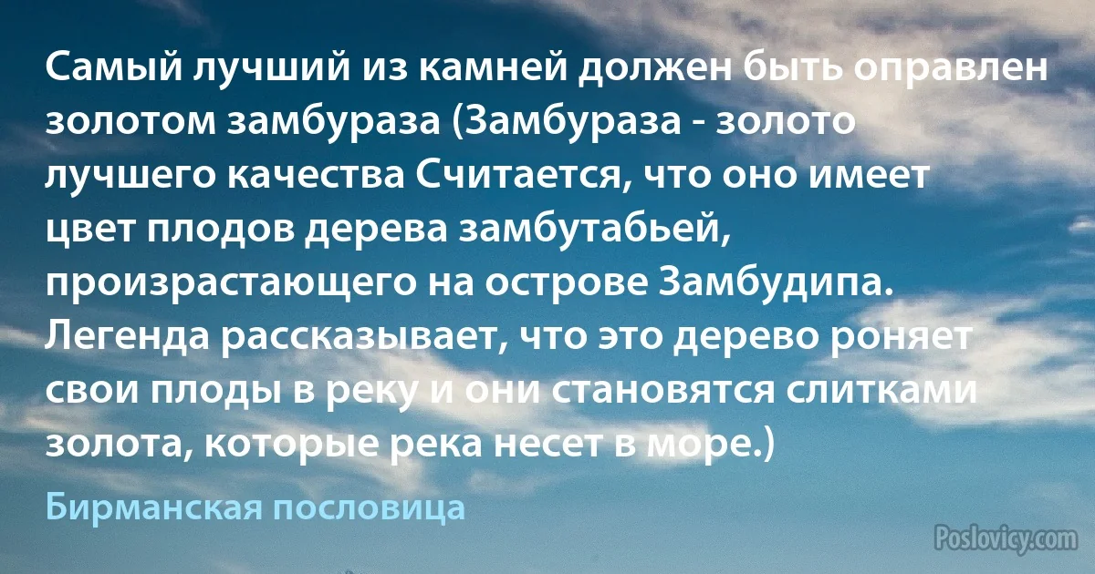 Самый лучший из камней должен быть оправлен золотом замбураза (Замбураза - золото лучшего качества Считается, что оно имеет цвет плодов дерева замбутабьей, произрастающего на острове Замбудипа. Легенда рассказывает, что это дерево роняет свои плоды в реку и они становятся слитками золота, которые река несет в море.) (Бирманская пословица)