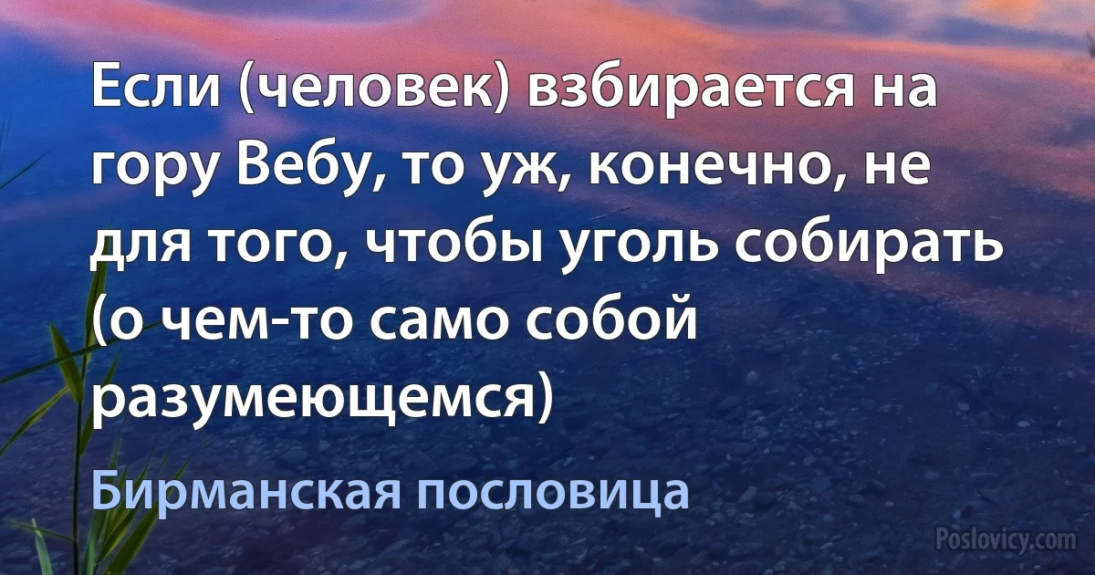 Если (человек) взбирается на гору Вебу, то уж, конечно, не для того, чтобы уголь собирать (о чем-то само собой разумеющемся) (Бирманская пословица)