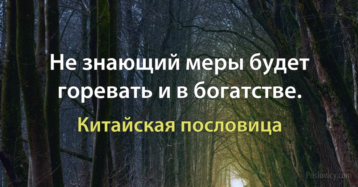 Не знающий меры будет горевать и в богатстве. (Китайская пословица)