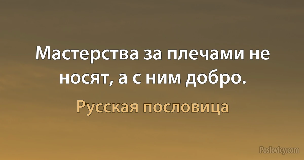 Мастерства за плечами не носят, а с ним добро. (Русская пословица)