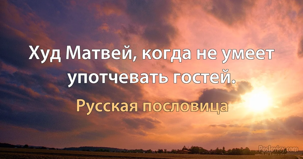 Худ Матвей, когда не умеет употчевать гостей. (Русская пословица)