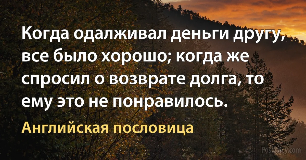 Когда одалживал деньги другу, все было хорошо; когда же спросил о возврате долга, то ему это не понравилось. (Английская пословица)