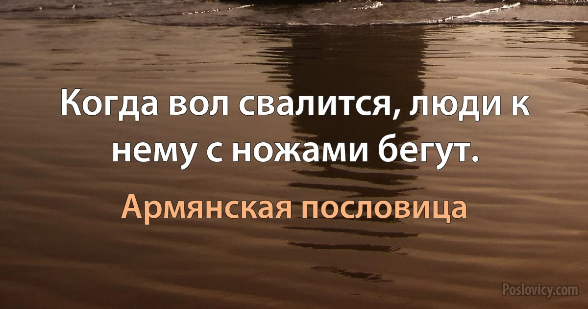 Когда вол свалится, люди к нему с ножами бегут. (Армянская пословица)