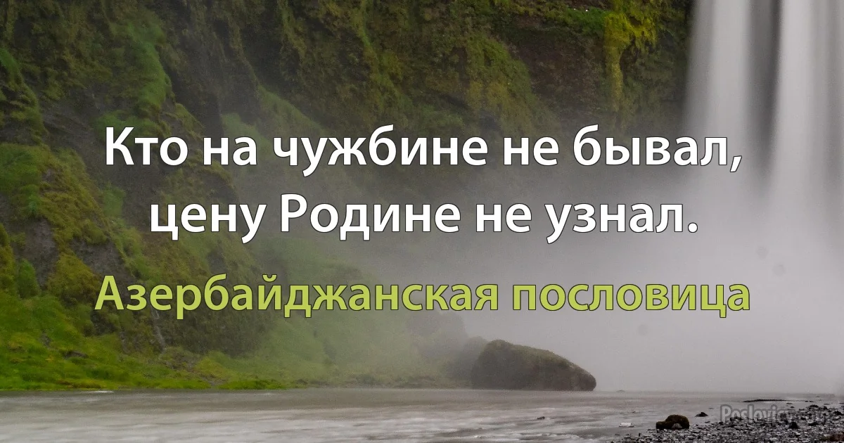 Кто на чужбине не бывал, цену Родине не узнал. (Азербайджанская пословица)