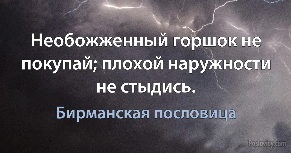 Необожженный горшок не покупай; плохой наружности не стыдись. (Бирманская пословица)