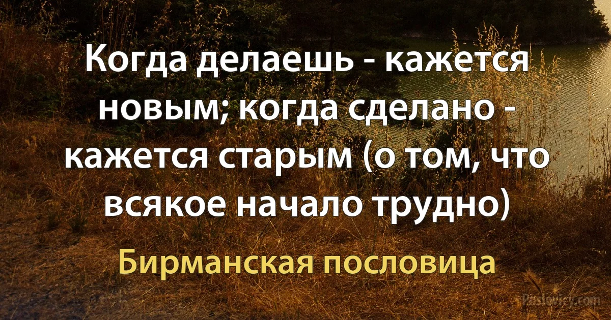 Когда делаешь - кажется новым; когда сделано - кажется старым (о том, что всякое начало трудно) (Бирманская пословица)