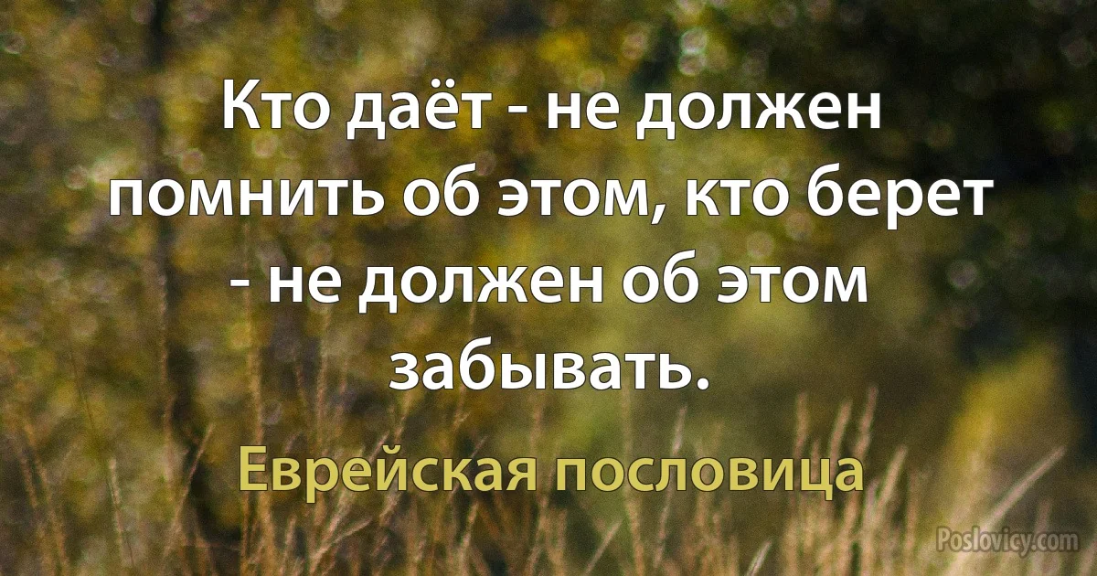 Кто даёт - не должен помнить об этом, кто берет - не должен об этом забывать. (Еврейская пословица)