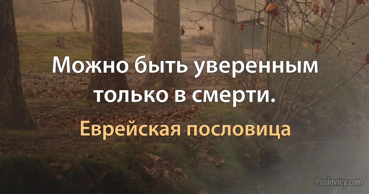 Можно быть уверенным только в смерти. (Еврейская пословица)