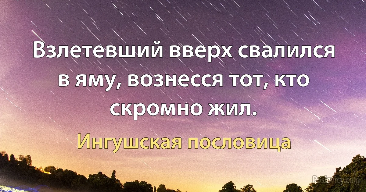 Взлетевший вверх свалился в яму, вознесся тот, кто скромно жил. (Ингушская пословица)